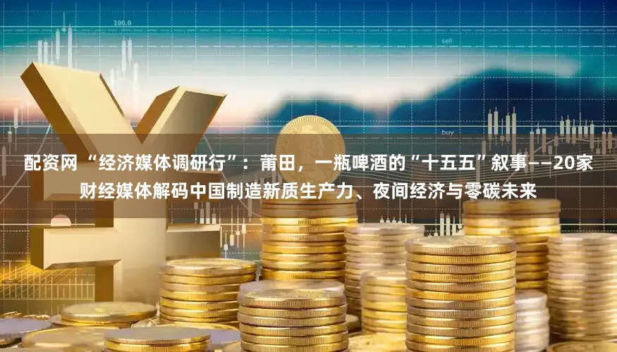 配资网 “经济媒体调研行”：莆田，一瓶啤酒的“十五五”叙事——20家财经媒体解码中国制造新质生产力、夜间经济与零碳未来