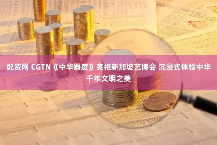 配资网 CGTN《中华器度》亮相新加坡艺博会 沉浸式体验中华千年文明之美