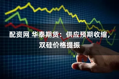 配资网 华泰期货：供应预期收缩，双硅价格提振