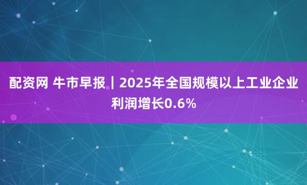 配资网 牛市早报｜2025年全国规模以上工业企业利润增长0.6%