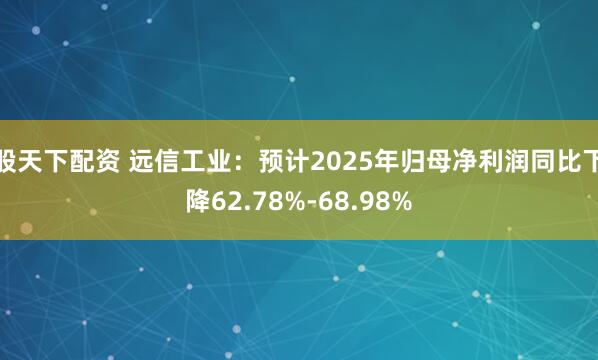 股天下配资 远信工业：预计2025年归母净利润同比下降62.78%-68.98%