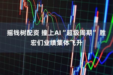 摇钱树配资 撞上AI“超级周期” 胜宏们业绩集体飞升