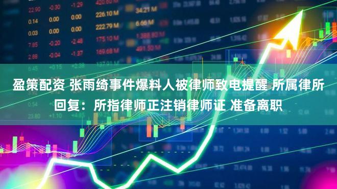 盈策配资 张雨绮事件爆料人被律师致电提醒 所属律所回复：所指律师正注销律师证 准备离职