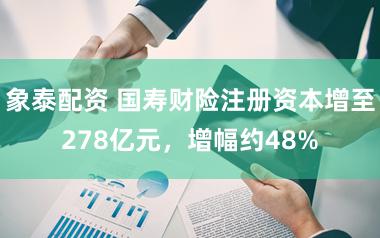 象泰配资 国寿财险注册资本增至278亿元，增幅约48%