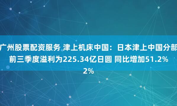 广州股票配资服务 津上机床中国：日本津上中国分部前三季度溢利为225.34亿日圆 同比增加51.2%