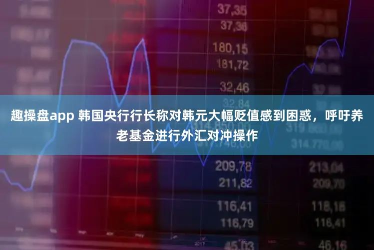 趣操盘app 韩国央行行长称对韩元大幅贬值感到困惑，呼吁养老基金进行外汇对冲操作