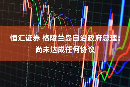 恒汇证券 格陵兰岛自治政府总理：尚未达成任何协议