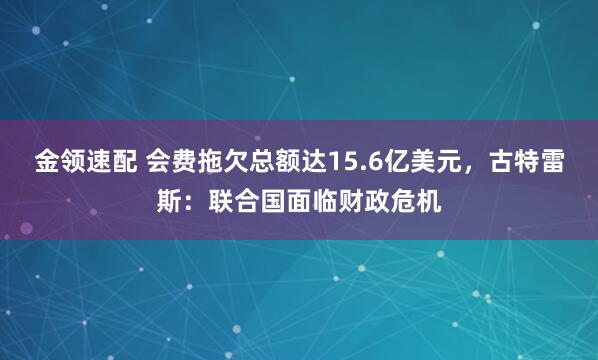 金领速配 会费拖欠总额达15.6亿美元，古特雷斯：联合国面临财政危机