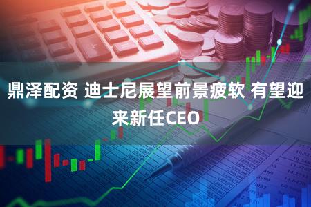 鼎泽配资 迪士尼展望前景疲软 有望迎来新任CEO