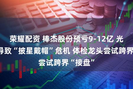 荣耀配资 棒杰股份预亏9-12亿 光伏业务导致“披星戴帽”危机 体检龙头尝试跨界“接盘”