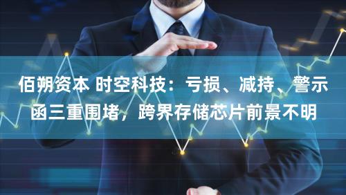 佰朔资本 时空科技：亏损、减持、警示函三重围堵，跨界存储芯片前景不明