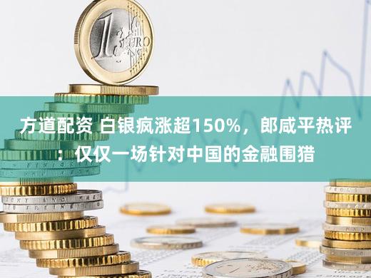方道配资 白银疯涨超150%，郎咸平热评：仅仅一场针对中国的金融围猎