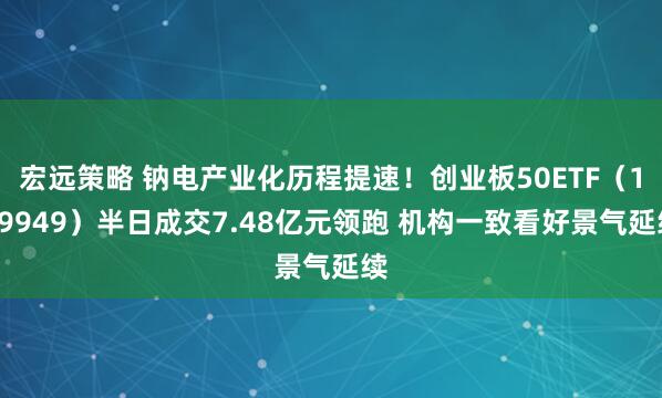 宏远策略 钠电产业化历程提速！创业板50ETF（159949）半日成交7.48亿元领跑 机构一致看好景气延续