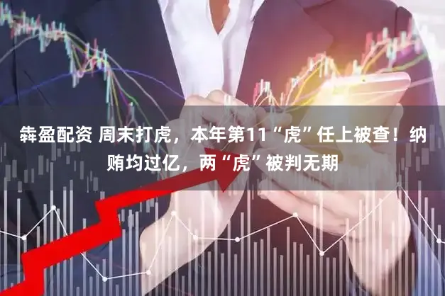 犇盈配资 周末打虎，本年第11“虎”任上被查！纳贿均过亿，两“虎”被判无期