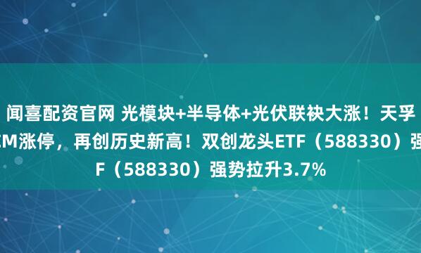 闻喜配资官网 光模块+半导体+光伏联袂大涨！天孚通讯靠拢20CM涨停，再创历史新高！双创龙头ETF（588330）强势拉升3.7%