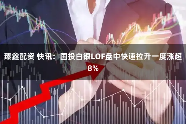 臻鑫配资 快讯：国投白银LOF盘中快速拉升一度涨超8%