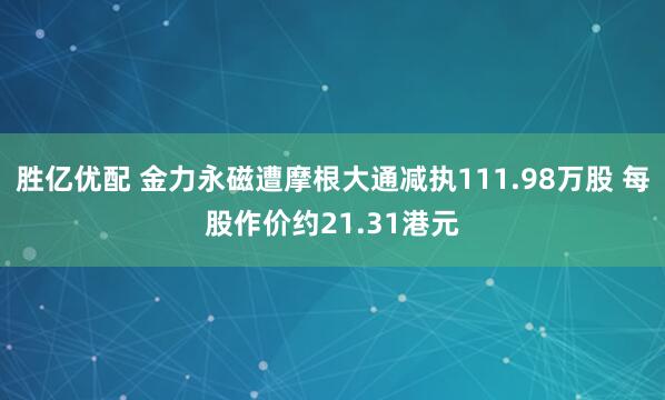 胜亿优配 金力永磁遭摩根大通减执111.98万股 每股作价约21.31港元
