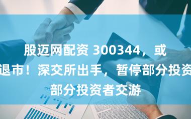 股迈网配资 300344，或被强制退市！深交所出手，暂停部分投资者交游