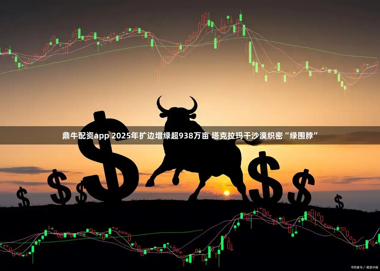 鼎牛配资app 2025年扩边增绿超938万亩 塔克拉玛干沙漠织密“绿围脖”