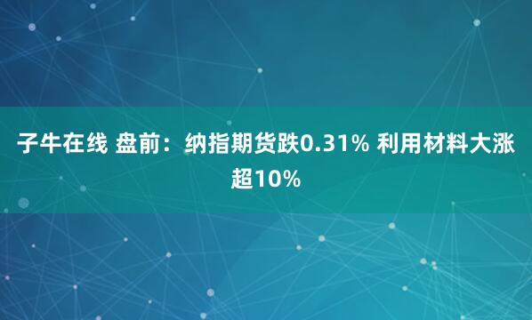 子牛在线 盘前：纳指期货跌0.31% 利用材料大涨超10%