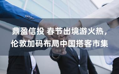 鼎盈信投 春节出境游火热，伦敦加码布局中国搭客市集