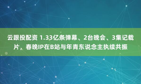 云跟投配资 1.33亿条弹幕、2台晚会、3集记载片,春晚IP在B站与年青东说念主执续共振