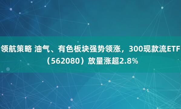 领航策略 油气、有色板块强势领涨,300现款流ETF(562080)放量涨超2.8%
