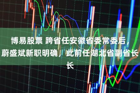 博易股票 跨省任安徽省委常委后，蔚盛斌新职明确，此前任湖北省副省长
