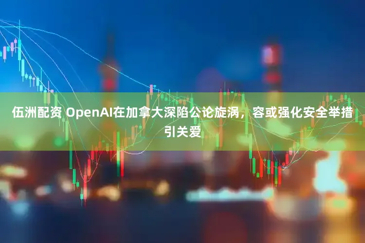 伍洲配资 OpenAI在加拿大深陷公论旋涡，容或强化安全举措引关爱