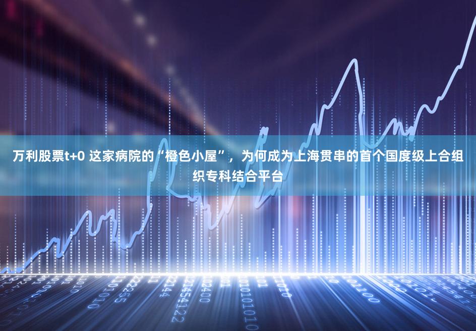 万利股票t+0 这家病院的“橙色小屋”,为何成为上海贯串的首个国度级上合组织专科结合平台