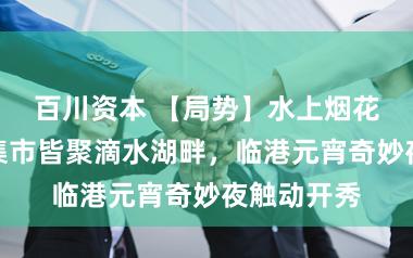 百川资本 【局势】水上烟花秀、国潮集市皆聚滴水湖畔，临港元宵奇妙夜触动开秀