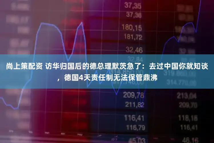 尚上策配资 访华归国后的德总理默茨急了：去过中国你就知谈，德国4天责任制无法保管鼎沸