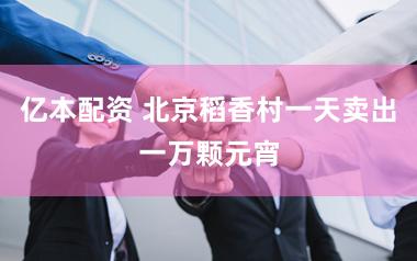亿本配资 北京稻香村一天卖出一万颗元宵