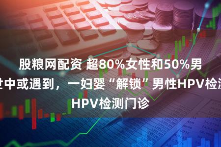 股粮网配资 超80%女性和50%男性一世中或遇到，一妇婴“解锁”男性HPV检测门诊