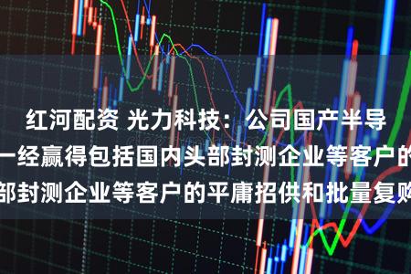 红河配资 光力科技:公司国产半导体机械划切诞生一经赢得包括国内头部封测企业等客户的平庸招供和批量复购
