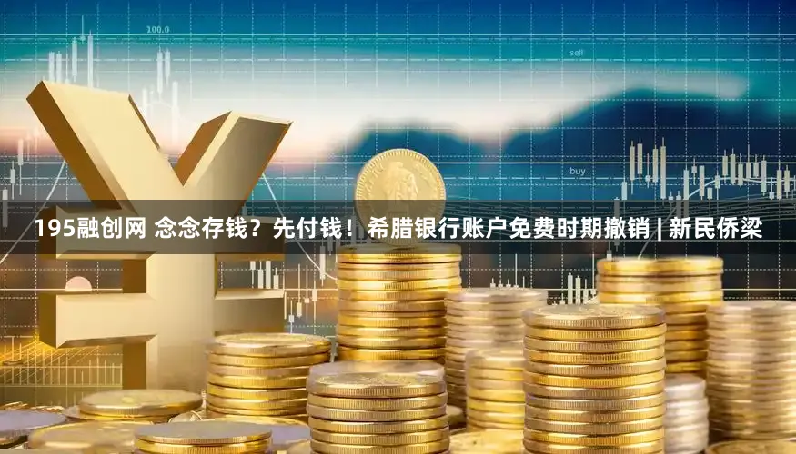 195融创网 念念存钱？先付钱！希腊银行账户免费时期撤销 | 新民侨梁