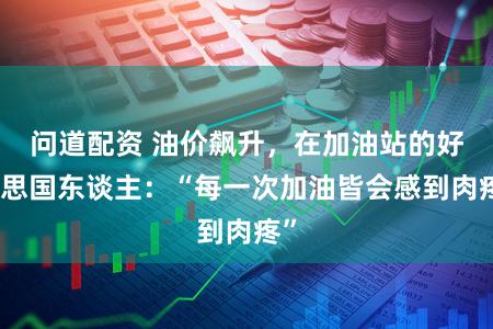 问道配资 油价飙升，在加油站的好意思国东谈主：“每一次加油皆会感到肉疼”