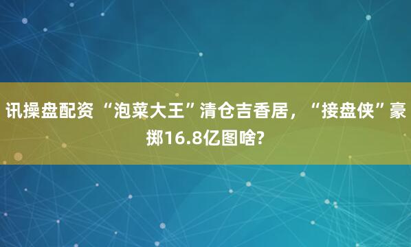 讯操盘配资 “泡菜大王”清仓吉香居，“接盘侠”豪掷16.8亿图啥?