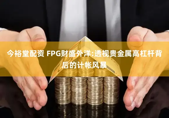 今裕堂配资 FPG财盛外洋:透视贵金属高杠杆背后的计帐风暴