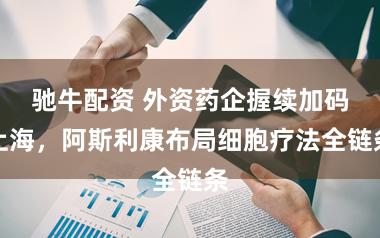 驰牛配资 外资药企握续加码上海，阿斯利康布局细胞疗法全链条