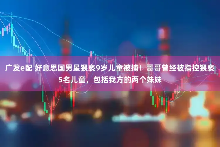 广发e配 好意思国男星猥亵9岁儿童被捕！哥哥曾经被指控猥亵5名儿童，包括我方的两个妹妹