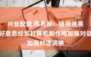 兴业配资 商务部：链接进展好中好意思经贸打算机制作用加强对话调换