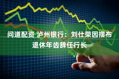 问道配资 泸州银行：刘仕荣因摆布退休年齿辞任行长