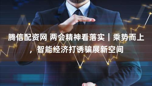 腾信配资网 两会精神看落实｜乘势而上，智能经济打诱骗展新空间