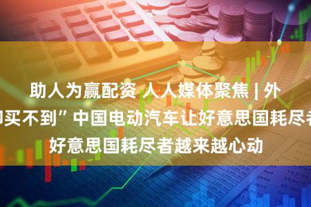 助人为赢配资 人人媒体聚焦 | 外媒：“思买却买不到”中国电动汽车让好意思国耗尽者越来越心动