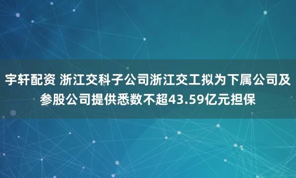 宇轩配资 浙江交科子公司浙江交工拟为下属公司及参股公司提供悉数不超43.59亿元担保