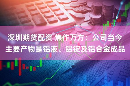 深圳期货配资 焦作万方：公司当今主要产物是铝液、铝锭及铝合金成品