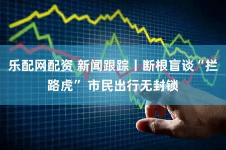 乐配网配资 新闻跟踪丨断根盲谈“拦路虎” 市民出行无封锁