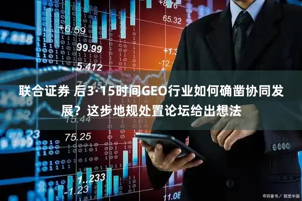 联合证券 后3·15时间GEO行业如何确凿协同发展？这步地规处置论坛给出想法