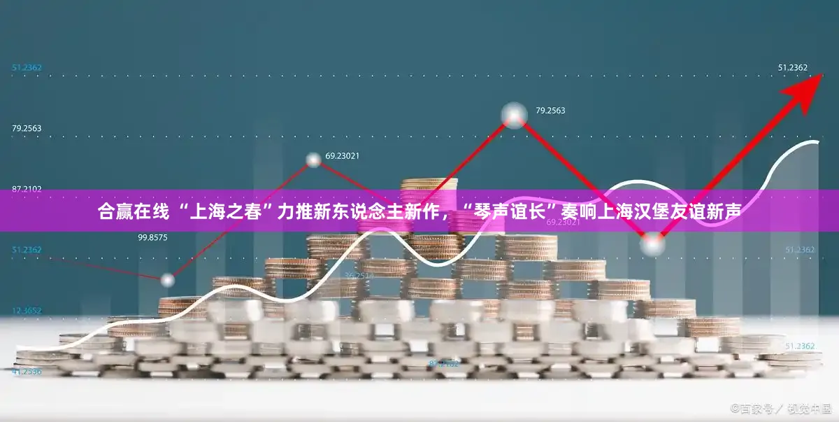 合赢在线 “上海之春”力推新东说念主新作，“琴声谊长”奏响上海汉堡友谊新声